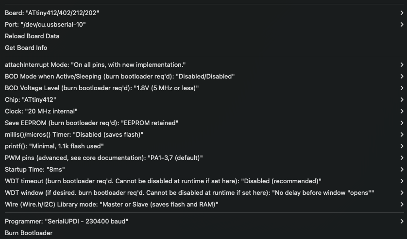 Board: “ATtiny412/402/212/202”. attachinterrupt Mode: “On all pins, with new implementation.” BOD Mode when Active/Sleeping (burn bootloader req’d): “Disabled/Disabled”. BOD Voltage Level (burn bootloader req’d): “1.8V (5 MHz or less)”. Chip: “ATtiny412”. Clock: “20 MHz internal”. Save EEPROM (burn bootloader req’d): “EEPROM retained” millis)/micros). Timer: “Disabled (saves flash)”. printf(): “Minimal, 1.1k flash used”. Programmer: “SerialUPD| - 230400 baud”